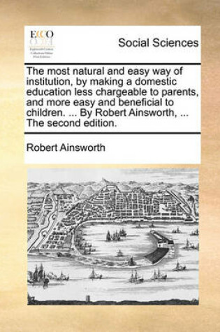 Cover of The Most Natural and Easy Way of Institution, by Making a Domestic Education Less Chargeable to Parents, and More Easy and Beneficial to Children. ... by Robert Ainsworth, ... the Second Edition.