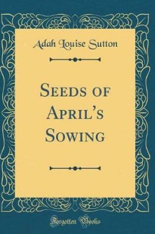 Cover of Seeds of April's Sowing (Classic Reprint)