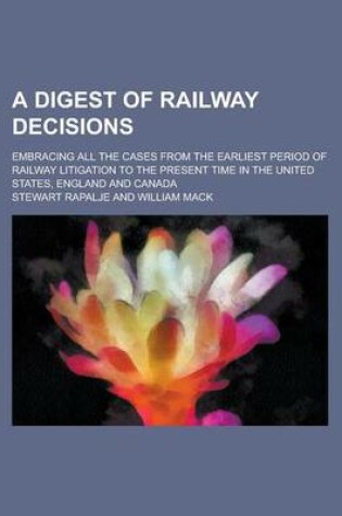 Cover of A Digest of Railway Decisions; Embracing All the Cases from the Earliest Period of Railway Litigation to the Present Time in the United States, England and Canada Volume 1