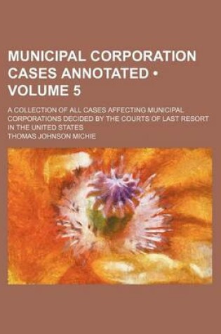 Cover of Municipal Corporation Cases Annotated (Volume 5); A Collection of All Cases Affecting Municipal Corporations Decided by the Courts of Last Resort in the United States