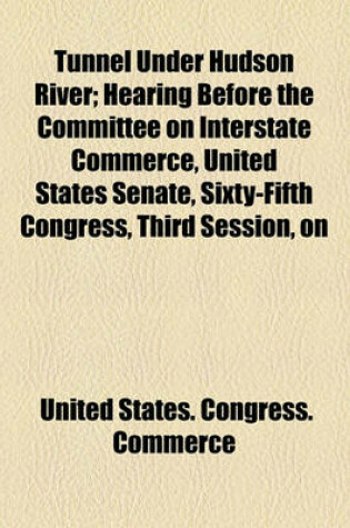 Cover of Tunnel Under Hudson River; Hearing Before the Committee on Interstate Commerce, United States Senate, Sixty-Fifth Congress, Third Session, on