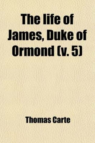 Cover of The Life of James, Duke of Ormond (Volume 5); Containing an Account of the Most Remarkable Affairs of His Time, and Particularly of Ireland Under His Government with Appendix and a Collection of Letters, Serving to Verify the Most Material Facts in the Sa