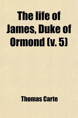 Book cover for The Life of James, Duke of Ormond (Volume 5); Containing an Account of the Most Remarkable Affairs of His Time, and Particularly of Ireland Under His Government with Appendix and a Collection of Letters, Serving to Verify the Most Material Facts in the Sa