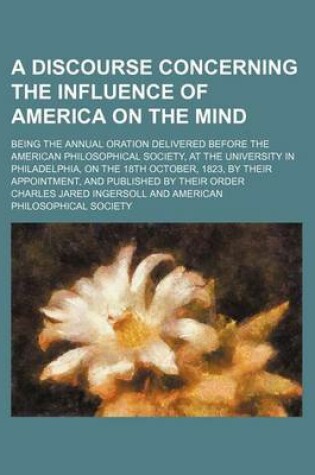 Cover of A Discourse Concerning the Influence of America on the Mind; Being the Annual Oration Delivered Before the American Philosophical Society, at the University in Philadelphia, on the 18th October, 1823, by Their Appointment, and Published