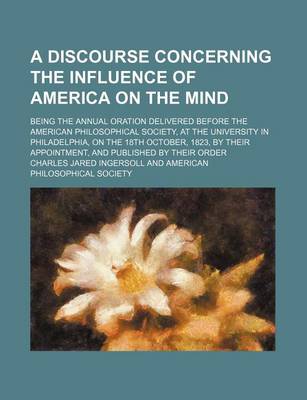 Book cover for A Discourse Concerning the Influence of America on the Mind; Being the Annual Oration Delivered Before the American Philosophical Society, at the University in Philadelphia, on the 18th October, 1823, by Their Appointment, and Published