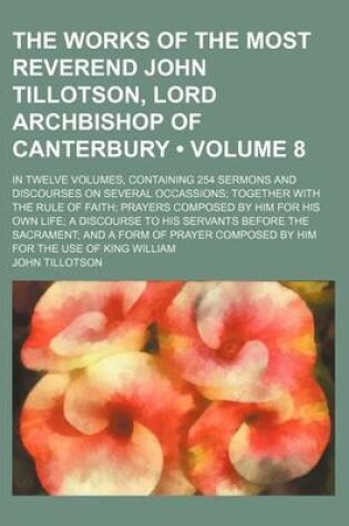 Cover of The Works of the Most Reverend John Tillotson, Lord Archbishop of Canterbury (Volume 8); In Twelve Volumes, Containing 254 Sermons and Discourses on Several Occassions Together with the Rule of Faith Prayers Composed by Him for His Own Life a Discourse to