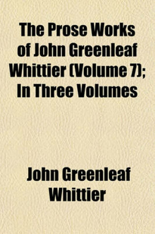 Cover of The Prose Works of John Greenleaf Whittier (Volume 7); In Three Volumes