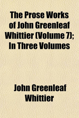 Book cover for The Prose Works of John Greenleaf Whittier (Volume 7); In Three Volumes