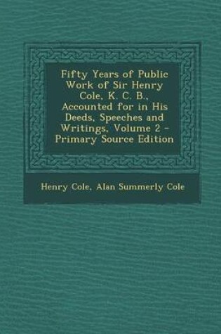 Cover of Fifty Years of Public Work of Sir Henry Cole, K. C. B., Accounted for in His Deeds, Speeches and Writings, Volume 2 - Primary Source Edition