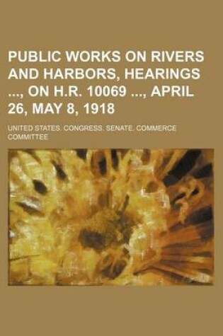 Cover of Public Works on Rivers and Harbors, Hearings, on H.R. 10069, April 26, May 8, 1918