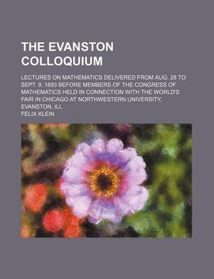 Book cover for The Evanston Colloquium; Lectures on Mathematics Delivered from Aug. 28 to Sept. 9, 1893 Before Members of the Congress of Mathematics Held in Connection with the World's Fair in Chicago at Northwestern University, Evanston, Ill