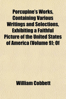 Book cover for Porcupine's Works, Containing Various Writings and Selections, Exhibiting a Faithful Picture of the United States of America (Volume 9); Of
