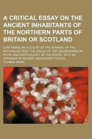 Cover of A Critical Essay on the Ancient Inhabitants of the Northern Parts of Britain or Scotland; Containing an Account of the Romans, of the Britains Betwixt the Walls, of the Caledonians or Picts, and Particularly of the Scots with an Appendix of Ancient Manus