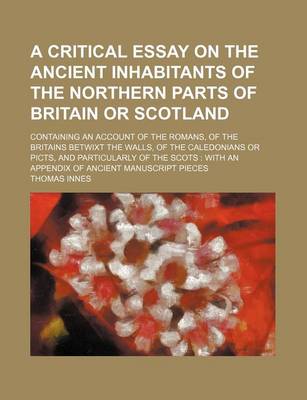 Book cover for A Critical Essay on the Ancient Inhabitants of the Northern Parts of Britain or Scotland; Containing an Account of the Romans, of the Britains Betwixt the Walls, of the Caledonians or Picts, and Particularly of the Scots with an Appendix of Ancient Manus