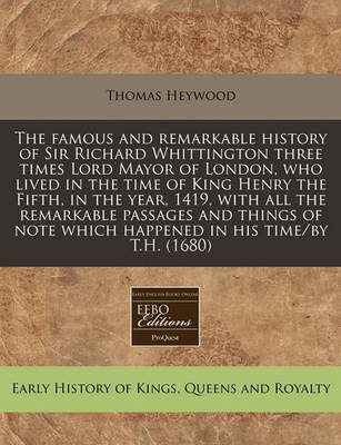 Book cover for The Famous and Remarkable History of Sir Richard Whittington Three Times Lord Mayor of London, Who Lived in the Time of King Henry the Fifth, in the Year, 1419, with All the Remarkable Passages and Things of Note Which Happened in His Time/By T.H. (1680)