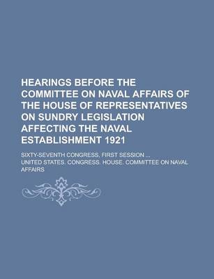Book cover for Hearings Before the Committee on Naval Affairs of the House of Representatives on Sundry Legislation Affecting the Naval Establishment 1921; Sixty-Sev