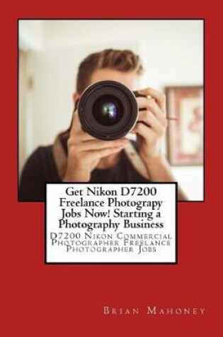 Cover of Get Nikon D7200 Freelance Photograpy Jobs Now! Starting a Photography Business