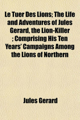 Cover of Le Tuer Des Lions; The Life and Adventures of Jules Gerard, the Lion-Killer; Comprising His Ten Years' Campaigns Among the Lions of Northern