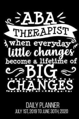 Cover of ABA Therapist When Everyday Little Changes Become A Lifetime Of Big Changes Daily Planner July 1st, 2019 to June 30th, 2020