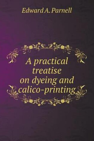 Cover of A practical treatise on dyeing and calico-printing