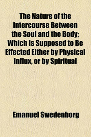 Cover of The Nature of the Intercourse Between the Soul and the Body; Which Is Supposed to Be Effected Either by Physical Influx, or by Spiritual