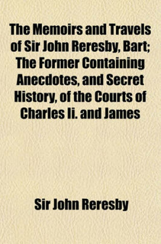 Cover of The Memoirs and Travels of Sir John Reresby, Bart; The Former Containing Anecdotes, and Secret History, of the Courts of Charles II. and James II. the Latter (Now First Published) Exhibiting a View of the Governments and Society in the Principal States an