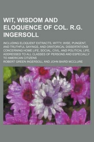 Cover of Wit, Wisdom and Eloquence of Col. R.G. Ingersoll; Including Eloquent Extracts, Witty, Wise, Pungent, and Truthful Sayings, and Oratorical Dissertations Concerning Home Life, Social, Civil, and Political Life, Addressed to All Classes of Persons and Especi