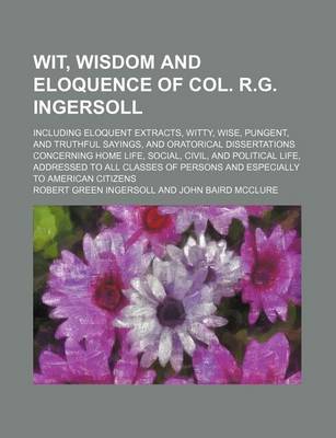 Book cover for Wit, Wisdom and Eloquence of Col. R.G. Ingersoll; Including Eloquent Extracts, Witty, Wise, Pungent, and Truthful Sayings, and Oratorical Dissertations Concerning Home Life, Social, Civil, and Political Life, Addressed to All Classes of Persons and Especi