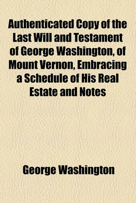 Book cover for Authenticated Copy of the Last Will and Testament of George Washington, of Mount Vernon, Embracing a Schedule of His Real Estate and Notes