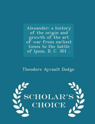 Book cover for Alexander; A History of the Origin and Growth of the Art of War from Earliest Times to the Battle of Ipsus, B. C. 301 .. - Scholar's Choice Edition