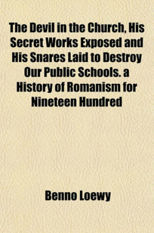 Cover of The Devil in the Church, His Secret Works Exposed and His Snares Laid to Destroy Our Public Schools. a History of Romanism for Nineteen Hundred