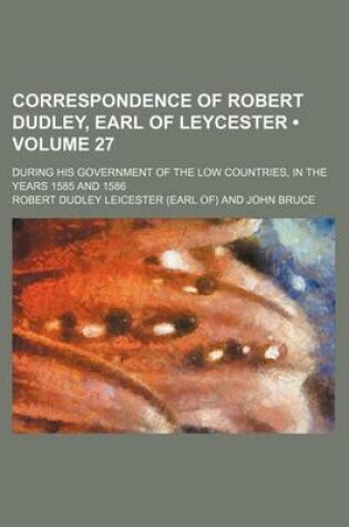 Cover of Correspondence of Robert Dudley, Earl of Leycester (Volume 27); During His Government of the Low Countries, in the Years 1585 and 1586