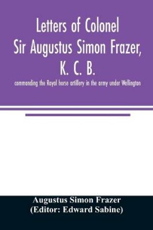 Cover of Letters of Colonel Sir Augustus Simon Frazer, K. C. B. commanding the Royal horse artillery in the army under Wellington. Written during the peninsular and Waterloo campaigns