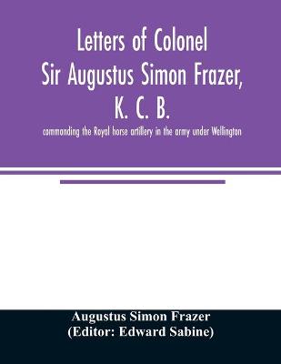 Book cover for Letters of Colonel Sir Augustus Simon Frazer, K. C. B. commanding the Royal horse artillery in the army under Wellington. Written during the peninsular and Waterloo campaigns