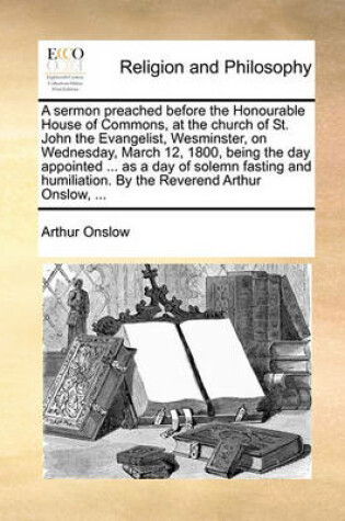 Cover of A Sermon Preached Before the Honourable House of Commons, at the Church of St. John the Evangelist, Wesminster, on Wednesday, March 12, 1800, Being the Day Appointed ... as a Day of Solemn Fasting and Humiliation. by the Reverend Arthur Onslow, ...