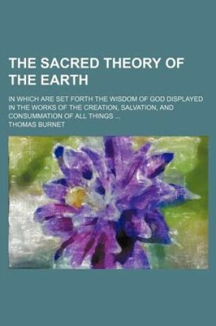 Cover of The Sacred Theory of the Earth; In Which Are Set Forth the Wisdom of God Displayed in the Works of the Creation, Salvation, and Consummation of All Things ...
