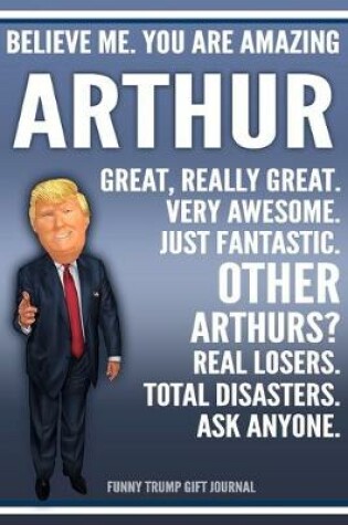 Cover of Funny Trump Journal - Believe Me. You Are Amazing Arthur Great, Really Great. Very Awesome. Just Fantastic. Other Arthurs? Real Losers. Total Disasters. Ask Anyone. Funny Trump Gift Journal