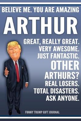 Book cover for Funny Trump Journal - Believe Me. You Are Amazing Arthur Great, Really Great. Very Awesome. Just Fantastic. Other Arthurs? Real Losers. Total Disasters. Ask Anyone. Funny Trump Gift Journal