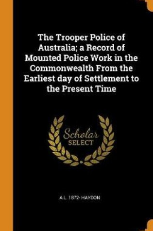 Cover of The Trooper Police of Australia; A Record of Mounted Police Work in the Commonwealth from the Earliest Day of Settlement to the Present Time