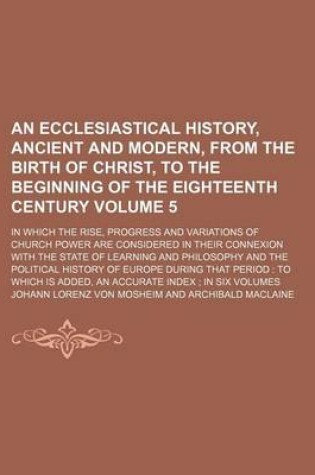 Cover of An Ecclesiastical History, Ancient and Modern, from the Birth of Christ, to the Beginning of the Eighteenth Century Volume 5; In Which the Rise, Progress and Variations of Church Power Are Considered in Their Connexion with the State of Learning and Phil