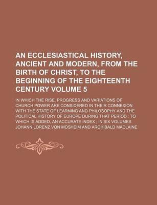 Book cover for An Ecclesiastical History, Ancient and Modern, from the Birth of Christ, to the Beginning of the Eighteenth Century Volume 5; In Which the Rise, Progress and Variations of Church Power Are Considered in Their Connexion with the State of Learning and Phil