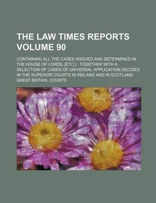 Book cover for The Law Times Reports Volume 90; Containing All the Cases Argued and Determined in the House of Lords, [Etc.]; Together with a Selection of Cases of Universal Application Decided in the Superior Courts in Ireland and in Scotland