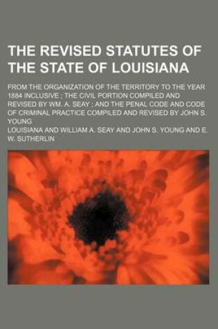 Cover of The Revised Statutes of the State of Louisiana; From the Organization of the Territory to the Year 1884 Inclusive the Civil Portion Compiled and Revised by Wm. A. Seay and the Penal Code and Code of Criminal Practice Compiled and Revised by John S. Youn