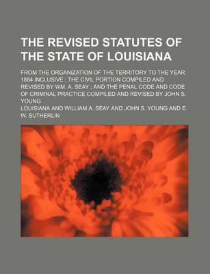 Book cover for The Revised Statutes of the State of Louisiana; From the Organization of the Territory to the Year 1884 Inclusive the Civil Portion Compiled and Revised by Wm. A. Seay and the Penal Code and Code of Criminal Practice Compiled and Revised by John S. Youn