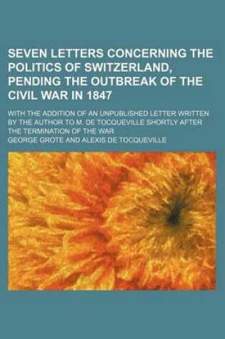 Cover of Seven Letters Concerning the Politics of Switzerland, Pending the Outbreak of the Civil War in 1847; With the Addition of an Unpublished Letter Written by the Author to M. de Tocqueville Shortly After the Termination of the War