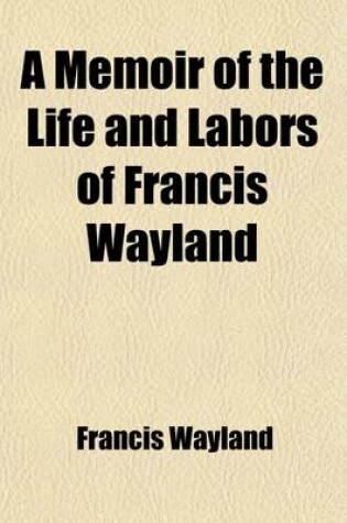 Cover of A Memoir of the Life and Labors of Francis Wayland (Volume 1); Late President of Brown University