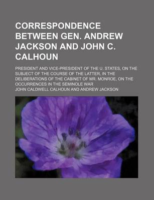 Book cover for Correspondence Between Gen. Andrew Jackson and John C. Calhoun; President and Vice-President of the U. States, on the Subject of the Course of the Latter, in the Deliberations of the Cabinet of Mr. Monroe, on the Occurrences in the Seminole War