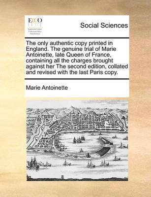 Book cover for The Only Authentic Copy Printed in England. the Genuine Trial of Marie Antoinette, Late Queen of France, Containing All the Charges Brought Against Her the Second Edition, Collated and Revised with the Last Paris Copy.