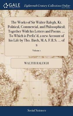 Book cover for The Works of Sir Walter Ralegh, Kt. Political, Commercial, and Philosophical; Together with His Letters and Poems. ... to Which Is Prefix'd, a New Account of His Life by Tho. Birch, M.A. F.R.S. ... of 2; Volume 1