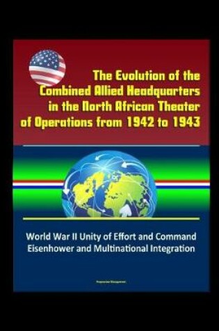 Cover of The Evolution of the Combined Allied Headquarters in the North African Theater of Operations from 1942 to 1943 - World War II Unity of Effort and Command, Eisenhower and Multinational Integration